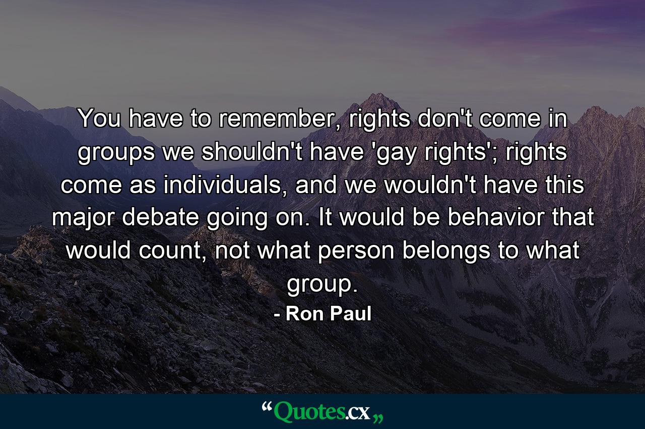 You have to remember, rights don't come in groups we shouldn't have 'gay rights'; rights come as individuals, and we wouldn't have this major debate going on. It would be behavior that would count, not what person belongs to what group. - Quote by Ron Paul