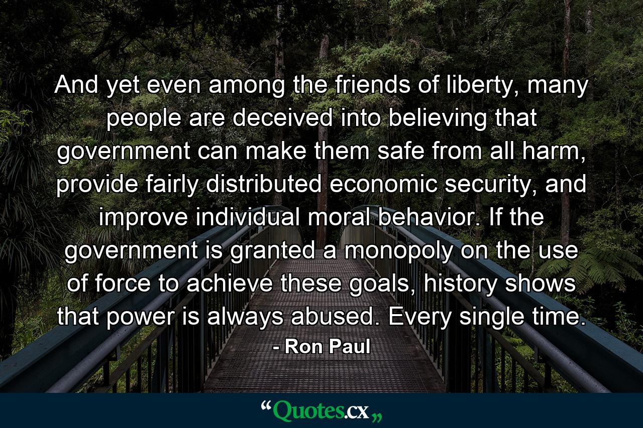 And yet even among the friends of liberty, many people are deceived into believing that government can make them safe from all harm, provide fairly distributed economic security, and improve individual moral behavior. If the government is granted a monopoly on the use of force to achieve these goals, history shows that power is always abused. Every single time. - Quote by Ron Paul