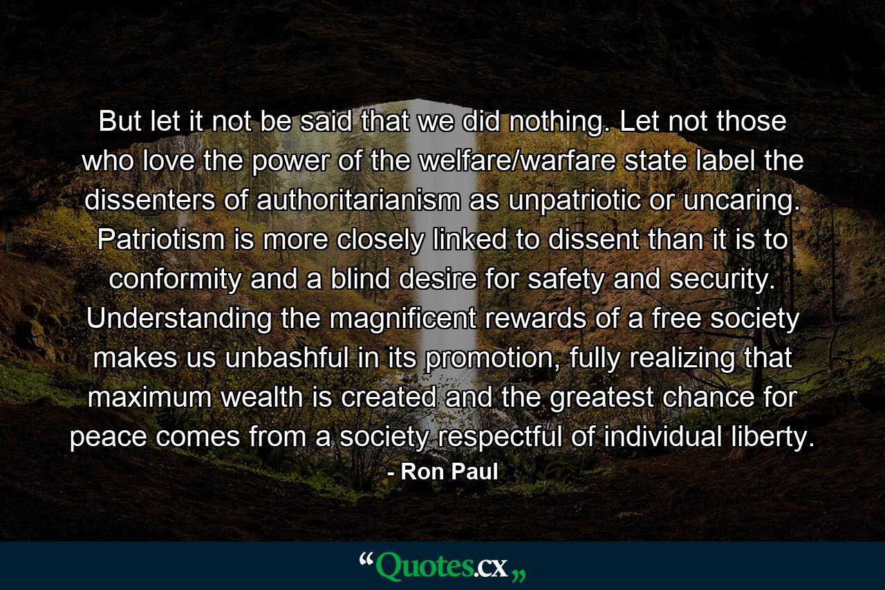 But let it not be said that we did nothing. Let not those who love the power of the welfare/warfare state label the dissenters of authoritarianism as unpatriotic or uncaring. Patriotism is more closely linked to dissent than it is to conformity and a blind desire for safety and security. Understanding the magnificent rewards of a free society makes us unbashful in its promotion, fully realizing that maximum wealth is created and the greatest chance for peace comes from a society respectful of individual liberty. - Quote by Ron Paul