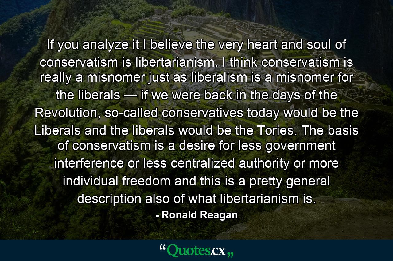 If you analyze it I believe the very heart and soul of conservatism is libertarianism. I think conservatism is really a misnomer just as liberalism is a misnomer for the liberals — if we were back in the days of the Revolution, so-called conservatives today would be the Liberals and the liberals would be the Tories. The basis of conservatism is a desire for less government interference or less centralized authority or more individual freedom and this is a pretty general description also of what libertarianism is. - Quote by Ronald Reagan