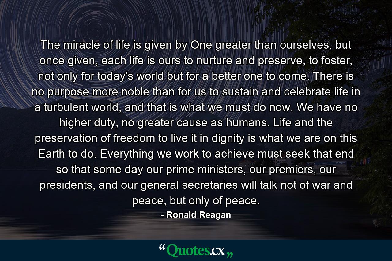 The miracle of life is given by One greater than ourselves, but once given, each life is ours to nurture and preserve, to foster, not only for today's world but for a better one to come. There is no purpose more noble than for us to sustain and celebrate life in a turbulent world, and that is what we must do now. We have no higher duty, no greater cause as humans. Life and the preservation of freedom to live it in dignity is what we are on this Earth to do. Everything we work to achieve must seek that end so that some day our prime ministers, our premiers, our presidents, and our general secretaries will talk not of war and peace, but only of peace. - Quote by Ronald Reagan