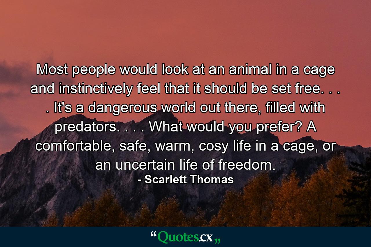 Most people would look at an animal in a cage and instinctively feel that it should be set free. . . . It's a dangerous world out there, filled with predators. . . . What would you prefer? A comfortable, safe, warm, cosy life in a cage, or an uncertain life of freedom. - Quote by Scarlett Thomas