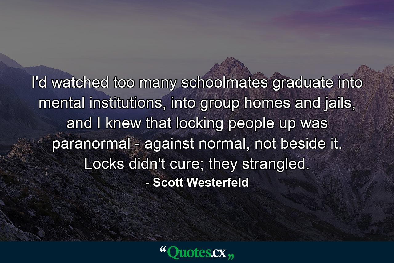 I'd watched too many schoolmates graduate into mental institutions, into group homes and jails, and I knew that locking people up was paranormal - against normal, not beside it. Locks didn't cure; they strangled. - Quote by Scott Westerfeld