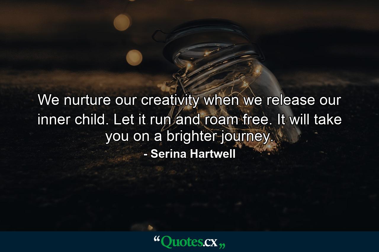 We nurture our creativity when we release our inner child. Let it run and roam free. It will take you on a brighter journey. - Quote by Serina Hartwell