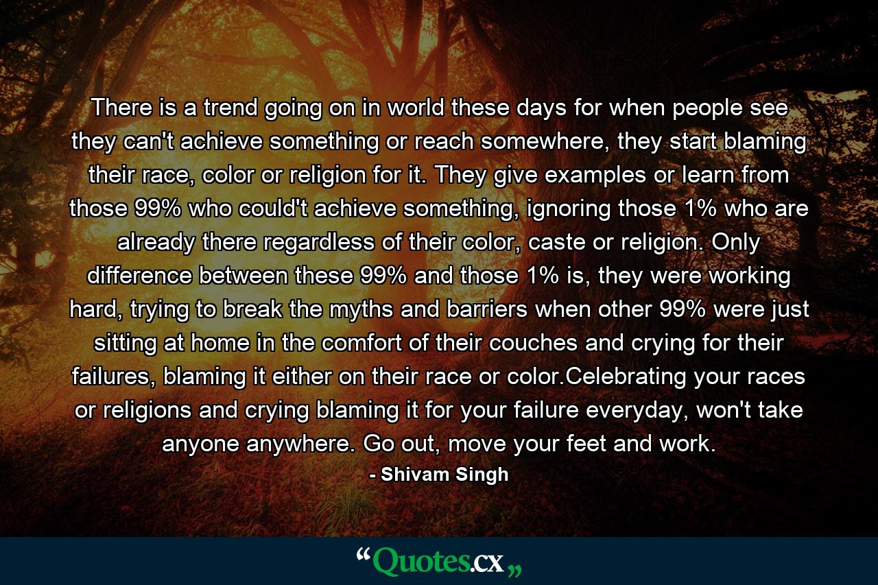 There is a trend going on in world these days for when people see they can't achieve something or reach somewhere, they start blaming their race, color or religion for it. They give examples or learn from those 99% who could't achieve something, ignoring those 1% who are already there regardless of their color, caste or religion. Only difference between these 99% and those 1% is, they were working hard, trying to break the myths and barriers when other 99% were just sitting at home in the comfort of their couches and crying for their failures, blaming it either on their race or color.Celebrating your races or religions and crying blaming it for your failure everyday, won't take anyone anywhere. Go out, move your feet and work. - Quote by Shivam Singh