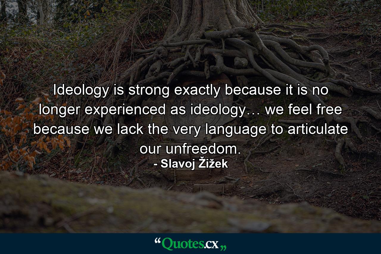 Ideology is strong exactly because it is no longer experienced as ideology… we feel free because we lack the very language to articulate our unfreedom. - Quote by Slavoj Žižek