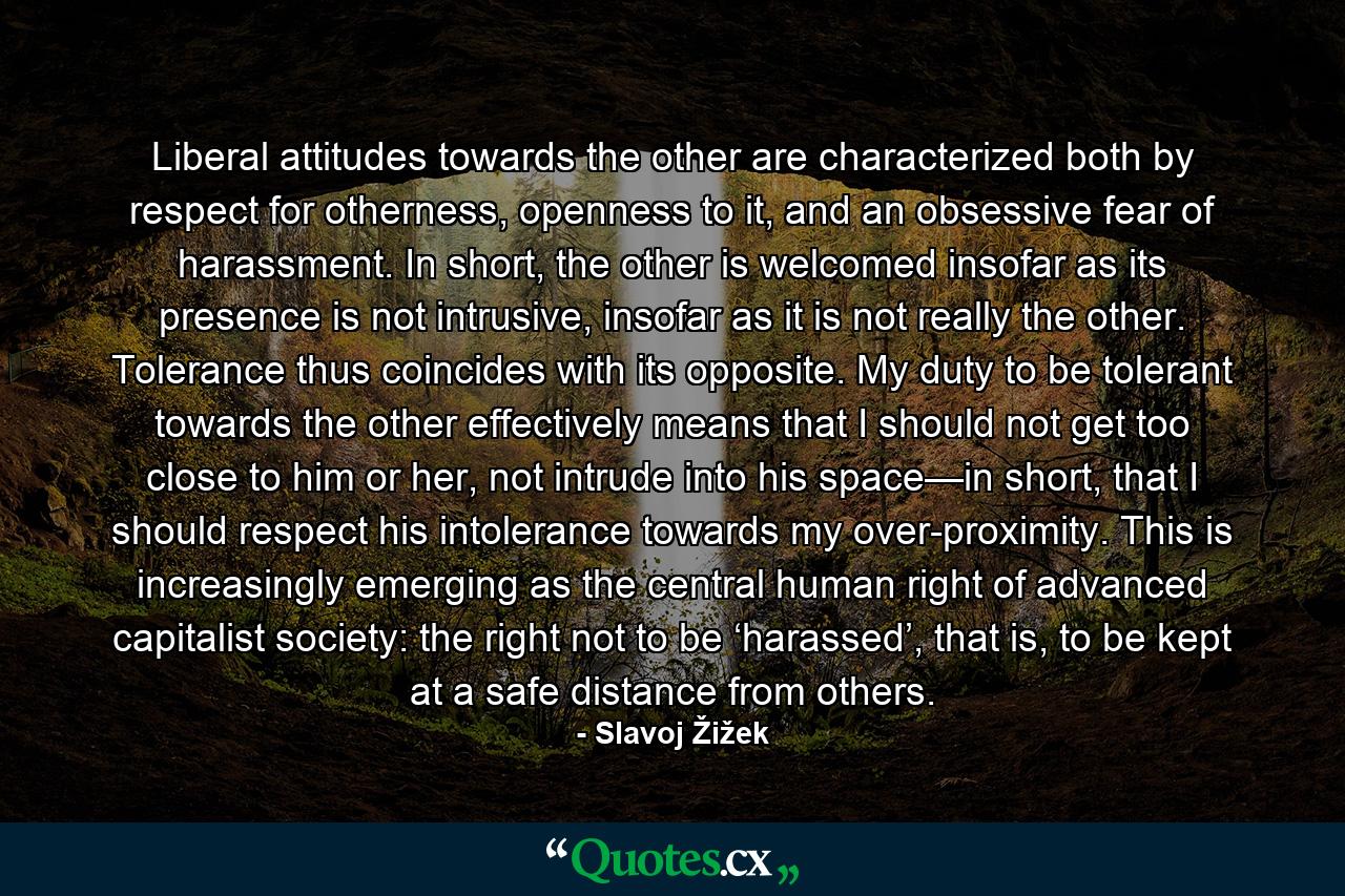 Liberal attitudes towards the other are characterized both by respect for otherness, openness to it, and an obsessive fear of harassment. In short, the other is welcomed insofar as its presence is not intrusive, insofar as it is not really the other. Tolerance thus coincides with its opposite. My duty to be tolerant towards the other effectively means that I should not get too close to him or her, not intrude into his space—in short, that I should respect his intolerance towards my over-proximity. This is increasingly emerging as the central human right of advanced capitalist society: the right not to be ‘harassed’, that is, to be kept at a safe distance from others. - Quote by Slavoj Žižek