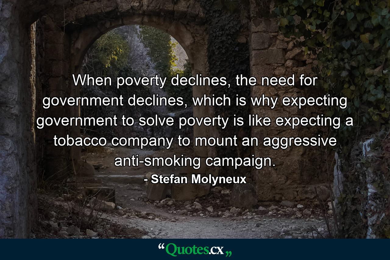 When poverty declines, the need for government declines, which is why expecting government to solve poverty is like expecting a tobacco company to mount an aggressive anti-smoking campaign. - Quote by Stefan Molyneux