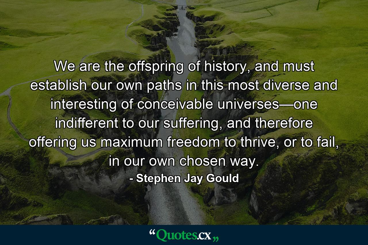 We are the offspring of history, and must establish our own paths in this most diverse and interesting of conceivable universes—one indifferent to our suffering, and therefore offering us maximum freedom to thrive, or to fail, in our own chosen way. - Quote by Stephen Jay Gould