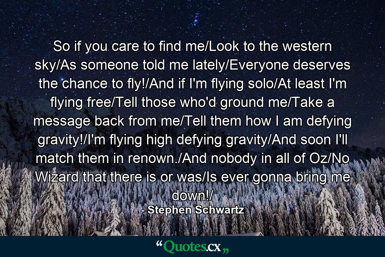 So if you care to find me/Look to the western sky/As someone told me lately/Everyone deserves the chance to fly!/And if I'm flying solo/At least I'm flying free/Tell those who'd ground me/Take a message back from me/Tell them how I am defying gravity!/I'm flying high defying gravity/And soon I'll match them in renown./And nobody in all of Oz/No Wizard that there is or was/Is ever gonna bring me down!/ - Quote by Stephen Schwartz