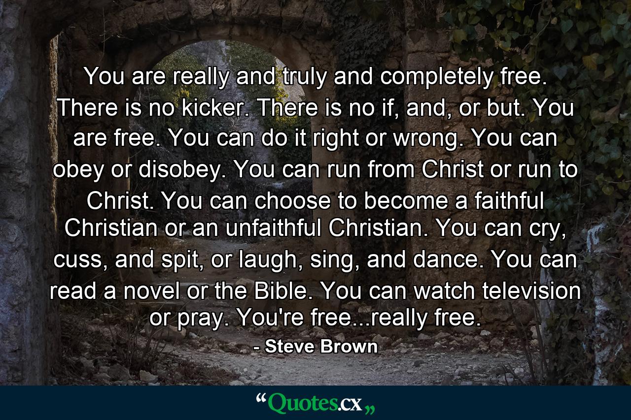 You are really and truly and completely free. There is no kicker. There is no if, and, or but. You are free. You can do it right or wrong. You can obey or disobey. You can run from Christ or run to Christ. You can choose to become a faithful Christian or an unfaithful Christian. You can cry, cuss, and spit, or laugh, sing, and dance. You can read a novel or the Bible. You can watch television or pray. You're free...really free. - Quote by Steve Brown