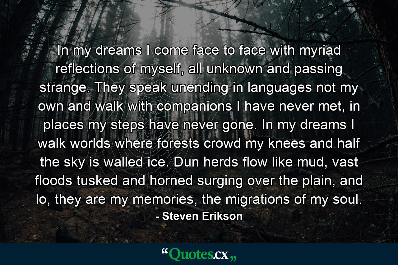 In my dreams I come face to face with myriad reflections of myself, all unknown and passing strange. They speak unending in languages not my own and walk with companions I have never met, in places my steps have never gone. In my dreams I walk worlds where forests crowd my knees and half the sky is walled ice. Dun herds flow like mud, vast floods tusked and horned surging over the plain, and lo, they are my memories, the migrations of my soul. - Quote by Steven Erikson