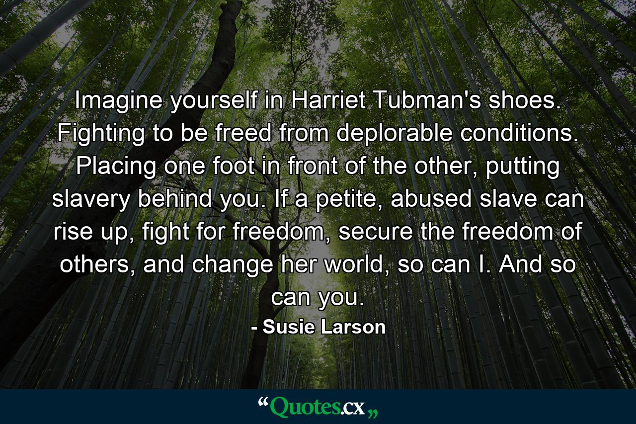 Imagine yourself in Harriet Tubman's shoes. Fighting to be freed from deplorable conditions. Placing one foot in front of the other, putting slavery behind you. If a petite, abused slave can rise up, fight for freedom, secure the freedom of others, and change her world, so can I. And so can you. - Quote by Susie Larson