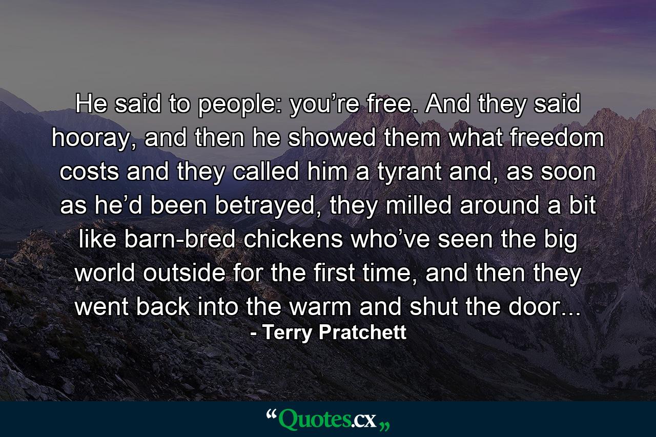 He said to people: you’re free. And they said hooray, and then he showed them what freedom costs and they called him a tyrant and, as soon as he’d been betrayed, they milled around a bit like barn-bred chickens who’ve seen the big world outside for the first time, and then they went back into the warm and shut the door... - Quote by Terry Pratchett