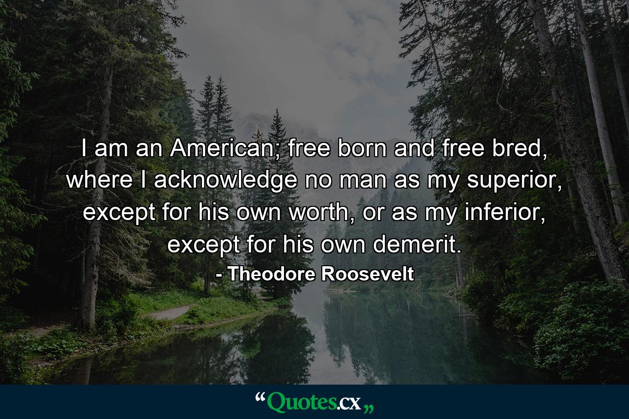 I am an American; free born and free bred, where I acknowledge no man as my superior, except for his own worth, or as my inferior, except for his own demerit. - Quote by Theodore Roosevelt