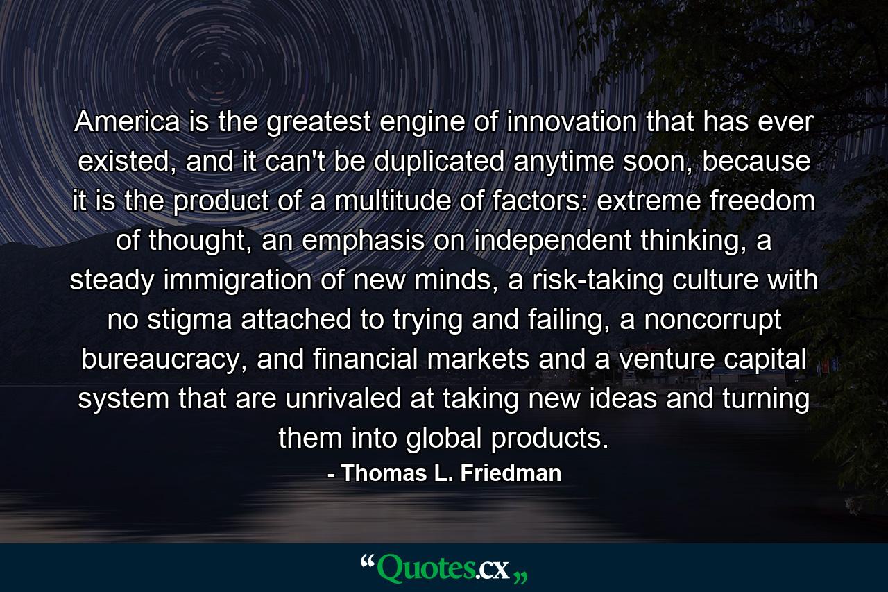 America is the greatest engine of innovation that has ever existed, and it can't be duplicated anytime soon, because it is the product of a multitude of factors: extreme freedom of thought, an emphasis on independent thinking, a steady immigration of new minds, a risk-taking culture with no stigma attached to trying and failing, a noncorrupt bureaucracy, and financial markets and a venture capital system that are unrivaled at taking new ideas and turning them into global products. - Quote by Thomas L. Friedman