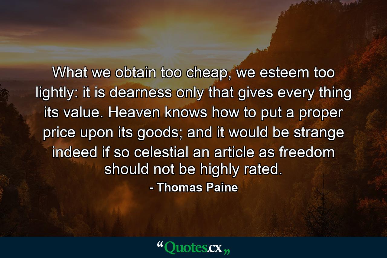 What we obtain too cheap, we esteem too lightly: it is dearness only that gives every thing its value. Heaven knows how to put a proper price upon its goods; and it would be strange indeed if so celestial an article as freedom should not be highly rated. - Quote by Thomas Paine