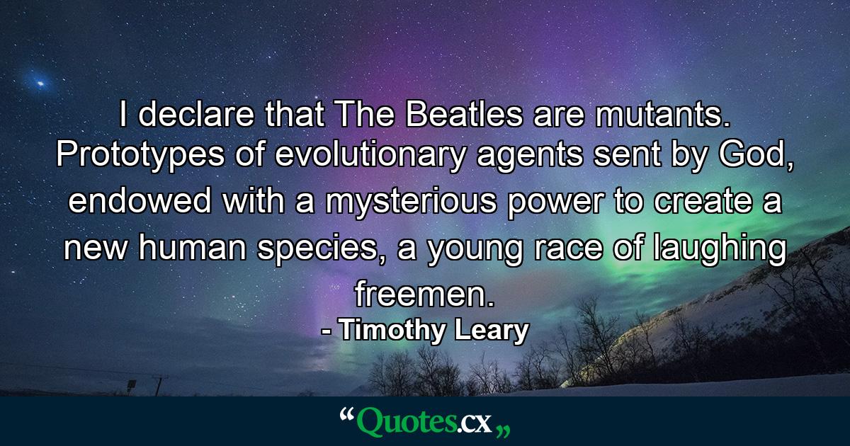 I declare that The Beatles are mutants. Prototypes of evolutionary agents sent by God, endowed with a mysterious power to create a new human species, a young race of laughing freemen. - Quote by Timothy Leary