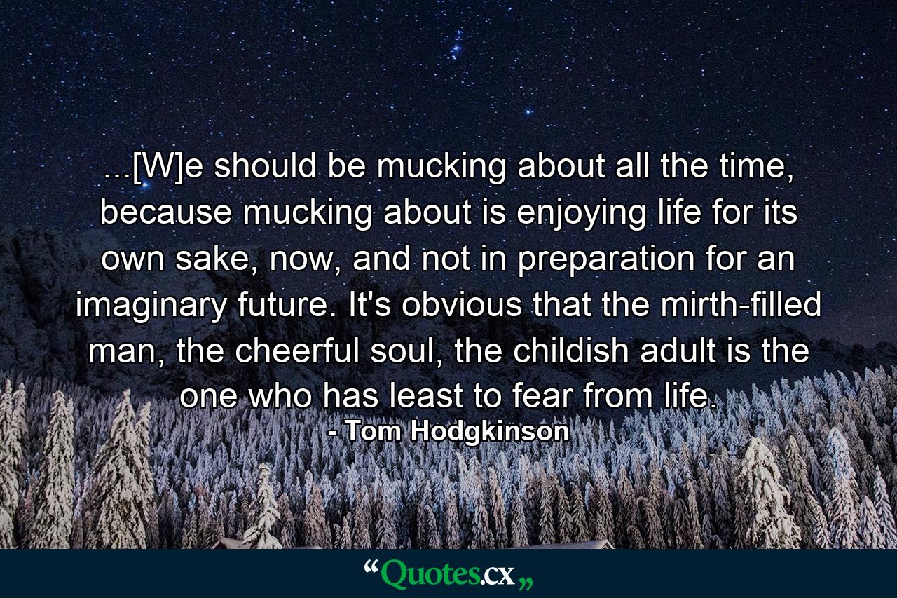 ...[W]e should be mucking about all the time, because mucking about is enjoying life for its own sake, now, and not in preparation for an imaginary future. It's obvious that the mirth-filled man, the cheerful soul, the childish adult is the one who has least to fear from life. - Quote by Tom Hodgkinson