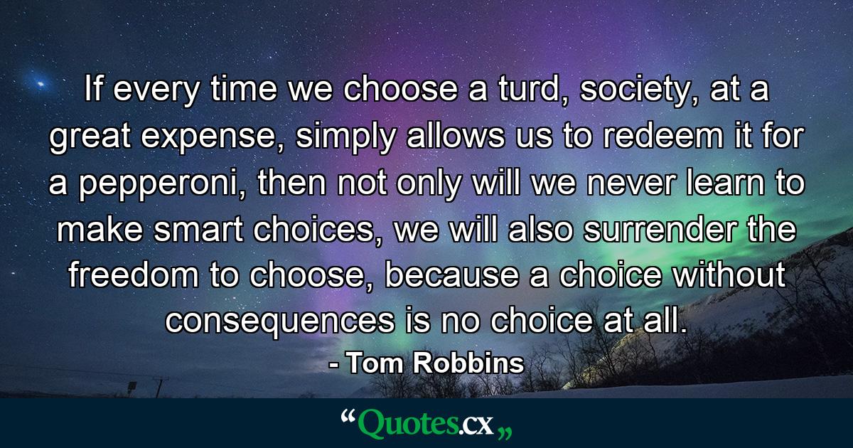 If every time we choose a turd, society, at a great expense, simply allows us to redeem it for a pepperoni, then not only will we never learn to make smart choices, we will also surrender the freedom to choose, because a choice without consequences is no choice at all. - Quote by Tom Robbins