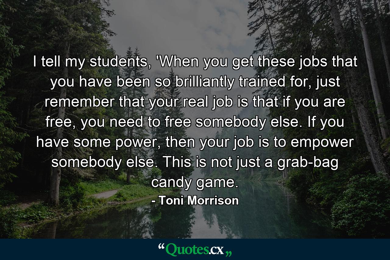 I tell my students, 'When you get these jobs that you have been so brilliantly trained for, just remember that your real job is that if you are free, you need to free somebody else. If you have some power, then your job is to empower somebody else. This is not just a grab-bag candy game. - Quote by Toni Morrison