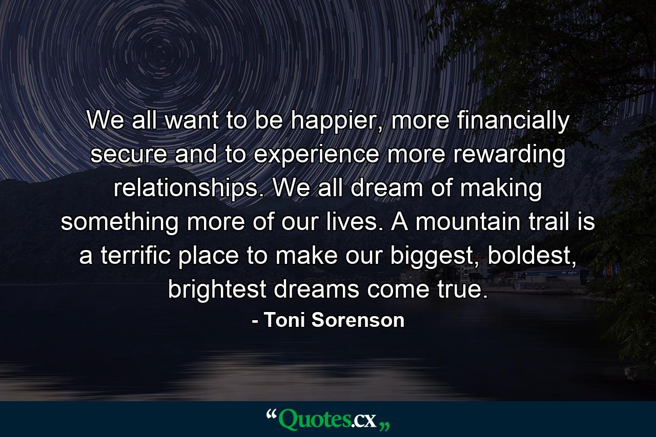 We all want to be happier, more financially secure and to experience more rewarding relationships. We all dream of making something more of our lives. A mountain trail is a terrific place to make our biggest, boldest, brightest dreams come true. - Quote by Toni Sorenson