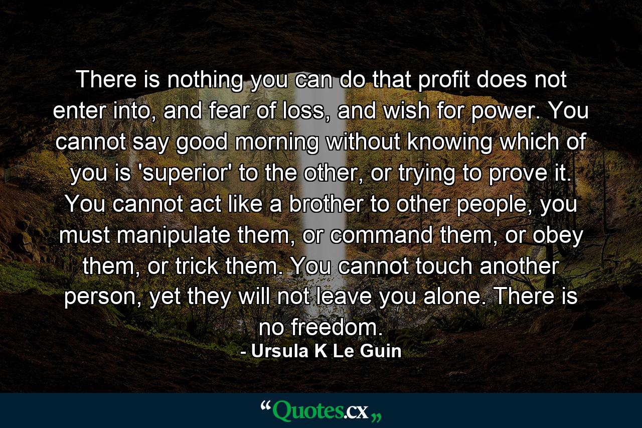 There is nothing you can do that profit does not enter into, and fear of loss, and wish for power. You cannot say good morning without knowing which of you is 'superior' to the other, or trying to prove it. You cannot act like a brother to other people, you must manipulate them, or command them, or obey them, or trick them. You cannot touch another person, yet they will not leave you alone. There is no freedom. - Quote by Ursula K Le Guin