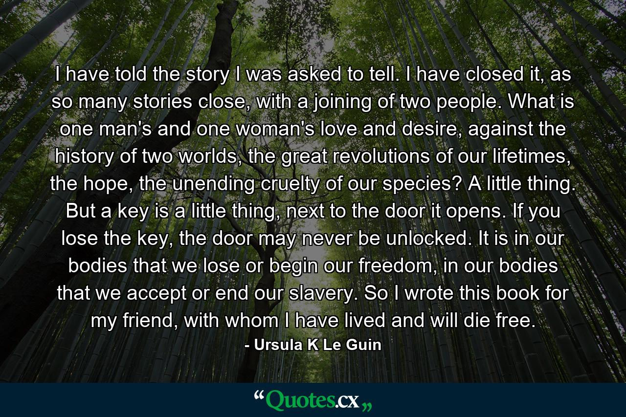 I have told the story I was asked to tell. I have closed it, as so many stories close, with a joining of two people. What is one man's and one woman's love and desire, against the history of two worlds, the great revolutions of our lifetimes, the hope, the unending cruelty of our species? A little thing. But a key is a little thing, next to the door it opens. If you lose the key, the door may never be unlocked. It is in our bodies that we lose or begin our freedom, in our bodies that we accept or end our slavery. So I wrote this book for my friend, with whom I have lived and will die free. - Quote by Ursula K Le Guin