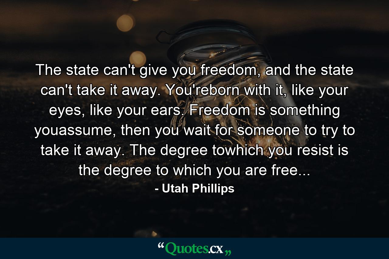 The state can't give you freedom, and the state can't take it away. You'reborn with it, like your eyes, like your ears. Freedom is something youassume, then you wait for someone to try to take it away. The degree towhich you resist is the degree to which you are free... - Quote by Utah Phillips