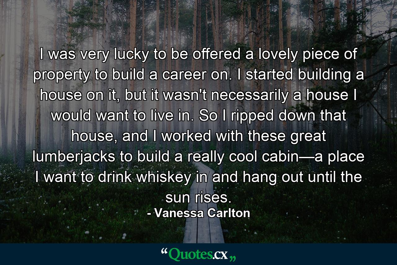 I was very lucky to be offered a lovely piece of property to build a career on. I started building a house on it, but it wasn't necessarily a house I would want to live in. So I ripped down that house, and I worked with these great lumberjacks to build a really cool cabin—a place I want to drink whiskey in and hang out until the sun rises. - Quote by Vanessa Carlton