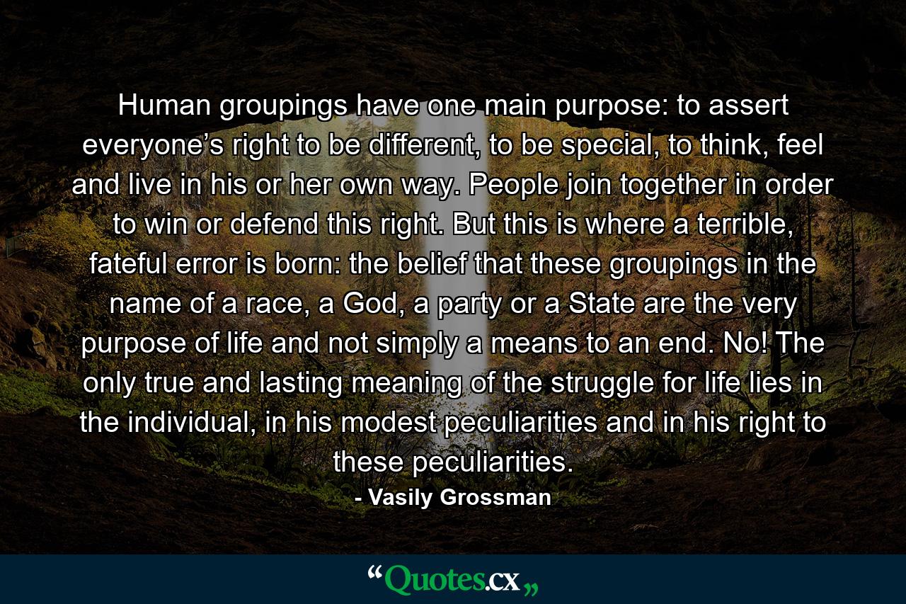 Human groupings have one main purpose: to assert everyone’s right to be different, to be special, to think, feel and live in his or her own way. People join together in order to win or defend this right. But this is where a terrible, fateful error is born: the belief that these groupings in the name of a race, a God, a party or a State are the very purpose of life and not simply a means to an end. No! The only true and lasting meaning of the struggle for life lies in the individual, in his modest peculiarities and in his right to these peculiarities. - Quote by Vasily Grossman