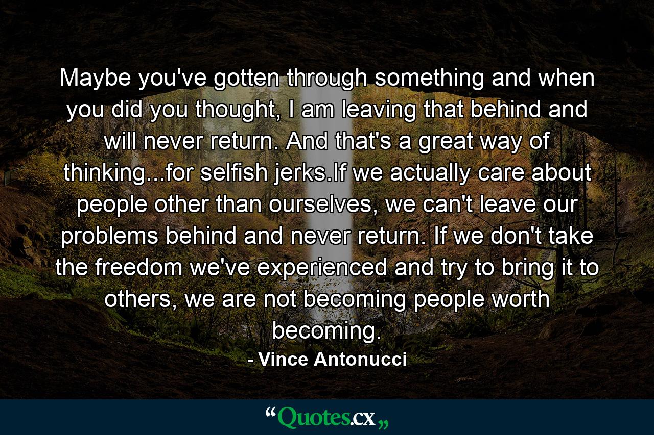 Maybe you've gotten through something and when you did you thought, I am leaving that behind and will never return. And that's a great way of thinking...for selfish jerks.If we actually care about people other than ourselves, we can't leave our problems behind and never return. If we don't take the freedom we've experienced and try to bring it to others, we are not becoming people worth becoming. - Quote by Vince Antonucci