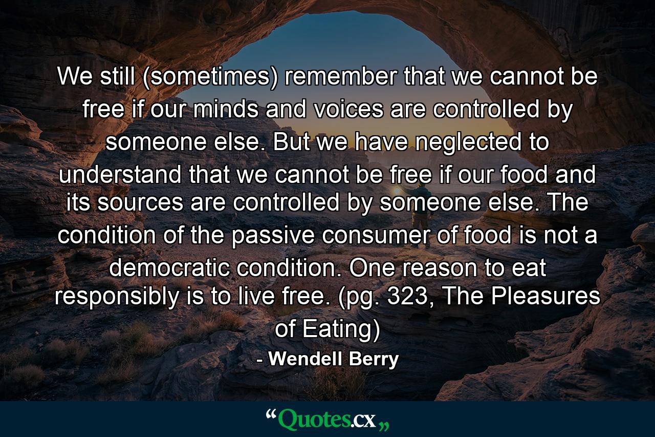 We still (sometimes) remember that we cannot be free if our minds and voices are controlled by someone else. But we have neglected to understand that we cannot be free if our food and its sources are controlled by someone else. The condition of the passive consumer of food is not a democratic condition. One reason to eat responsibly is to live free. (pg. 323, The Pleasures of Eating) - Quote by Wendell Berry