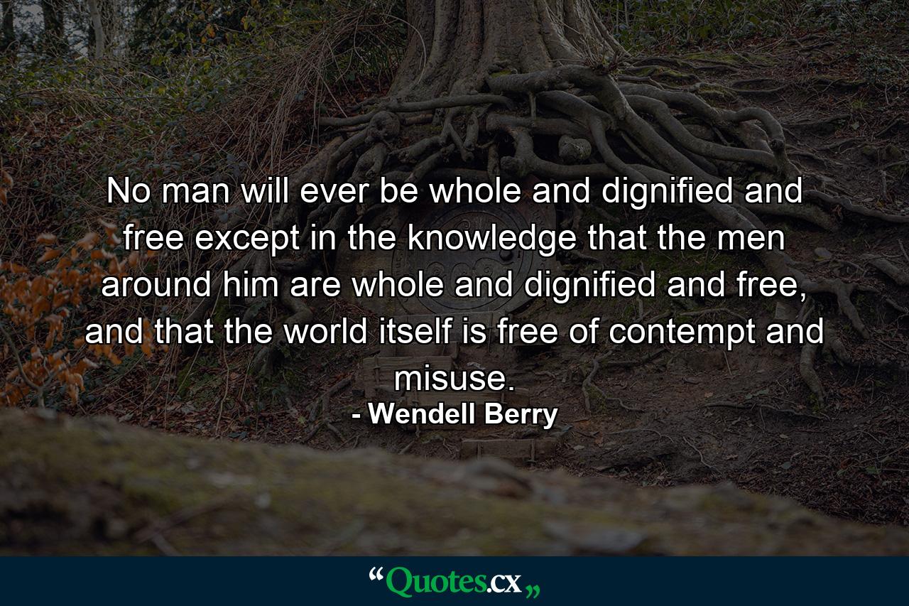 No man will ever be whole and dignified and free except in the knowledge that the men around him are whole and dignified and free, and that the world itself is free of contempt and misuse. - Quote by Wendell Berry