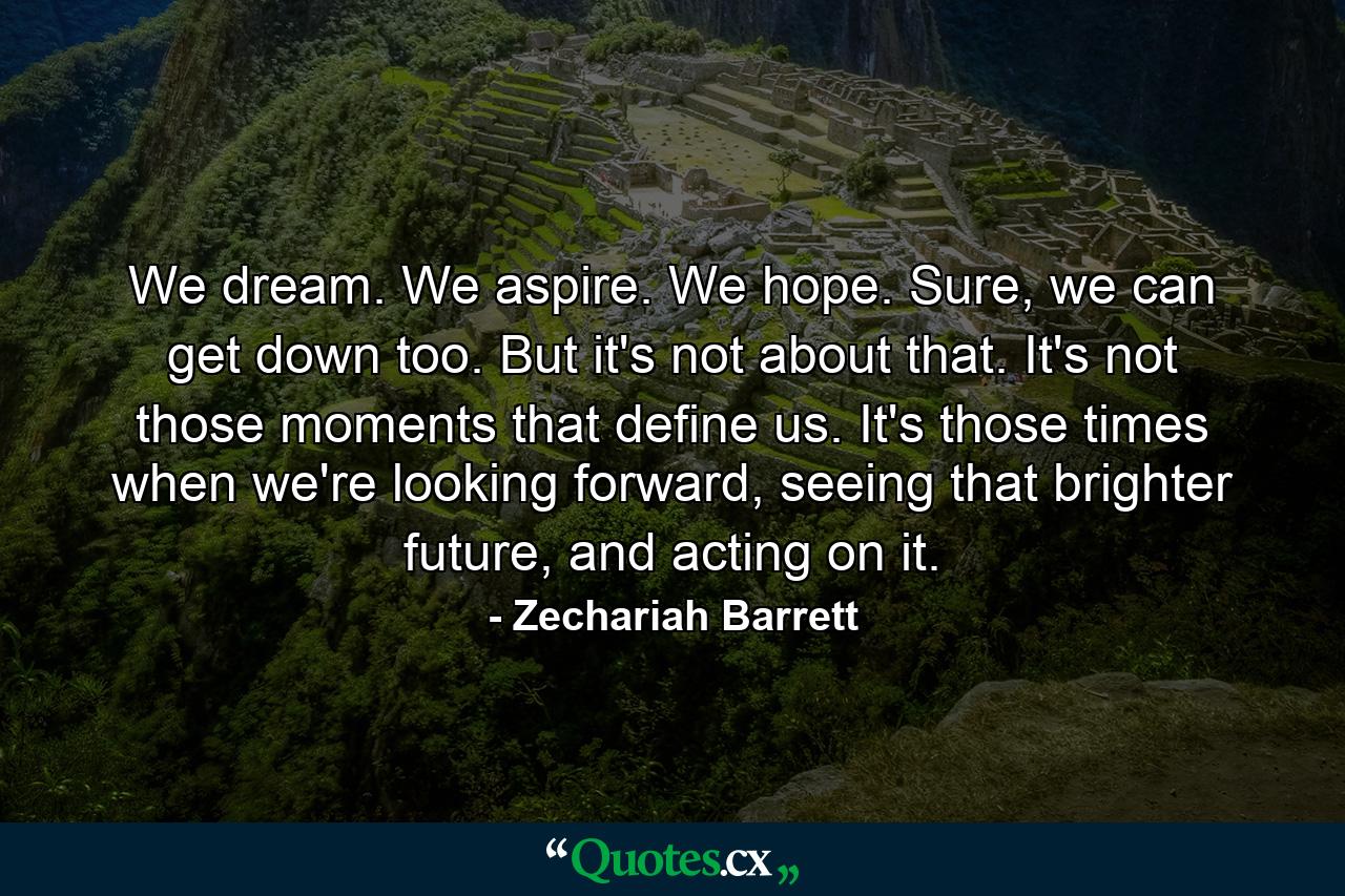 We dream. We aspire. We hope. Sure, we can get down too. But it's not about that. It's not those moments that define us. It's those times when we're looking forward, seeing that brighter future, and acting on it. - Quote by Zechariah Barrett