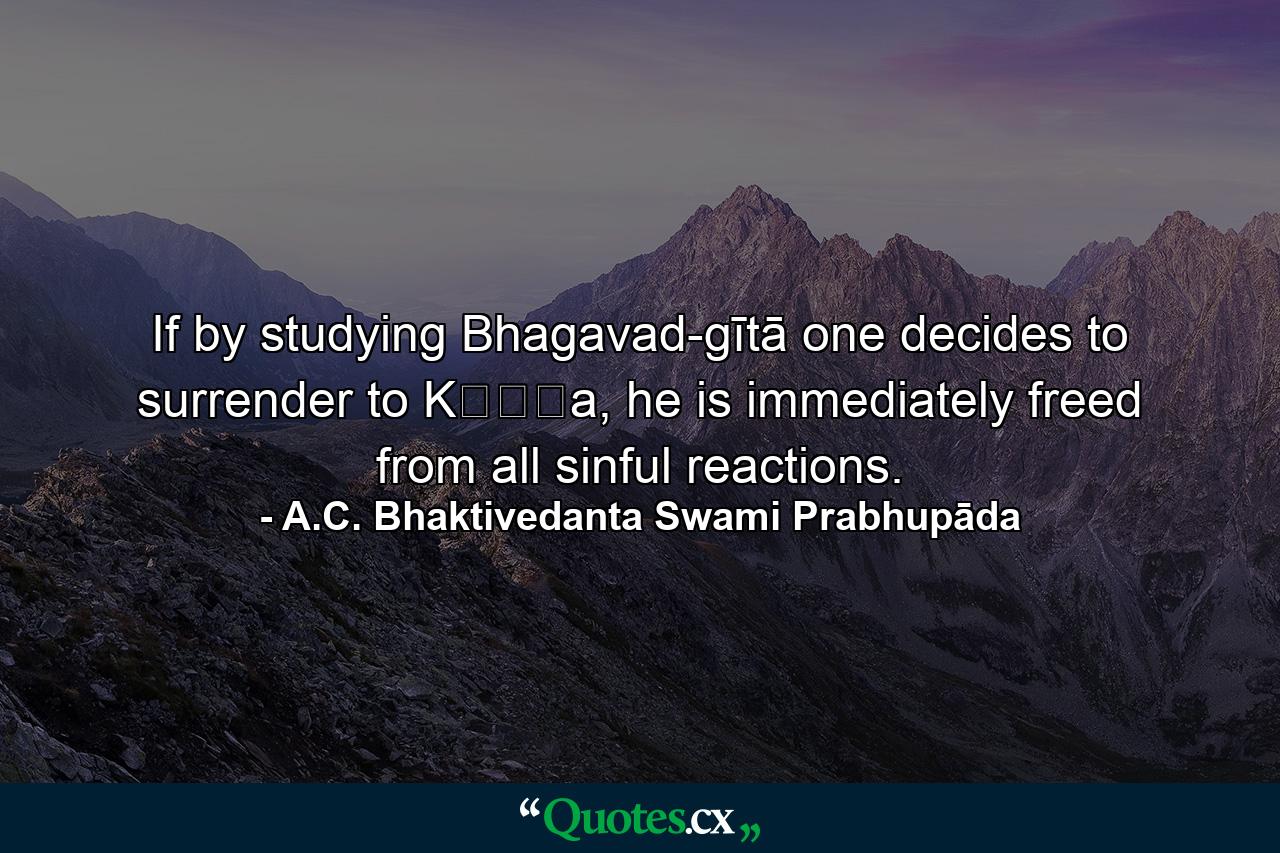 If by studying Bhagavad-gītā one decides to surrender to Kṛṣṇa, he is immediately freed from all sinful reactions. - Quote by A.C. Bhaktivedanta Swami Prabhupāda