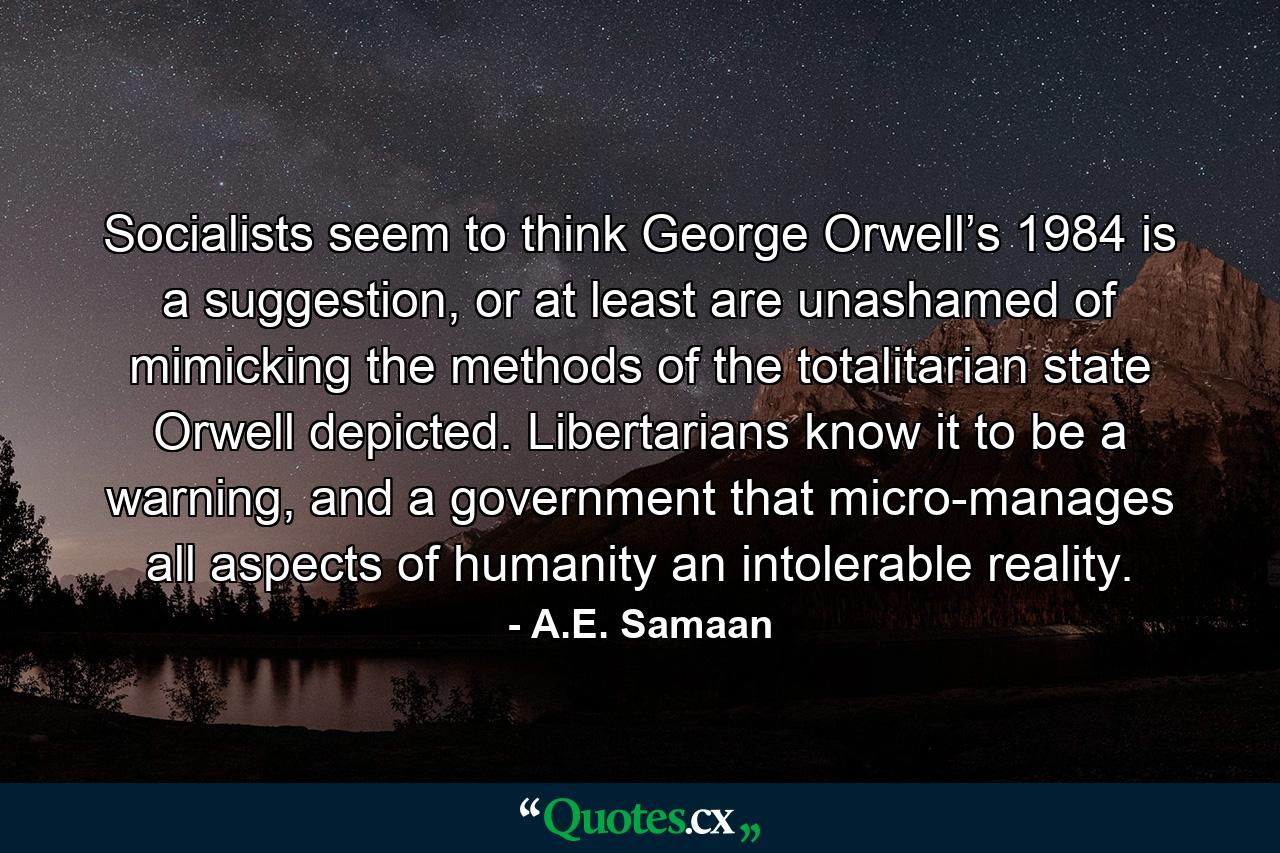 Socialists seem to think George Orwell’s 1984 is a suggestion, or at least are unashamed of mimicking the methods of the totalitarian state Orwell depicted. Libertarians know it to be a warning, and a government that micro-manages all aspects of humanity an intolerable reality. - Quote by A.E. Samaan