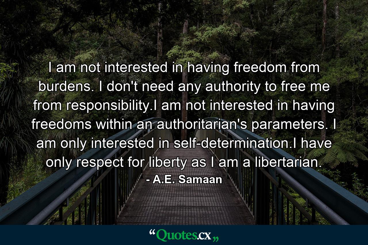 I am not interested in having freedom from burdens. I don't need any authority to free me from responsibility.I am not interested in having freedoms within an authoritarian's parameters. I am only interested in self-determination.I have only respect for liberty as I am a libertarian. - Quote by A.E. Samaan