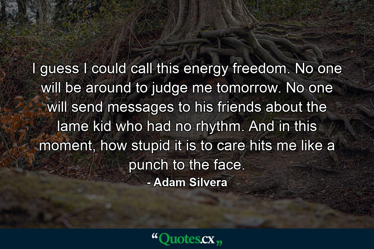 I guess I could call this energy freedom. No one will be around to judge me tomorrow. No one will send messages to his friends about the lame kid who had no rhythm. And in this moment, how stupid it is to care hits me like a punch to the face. - Quote by Adam Silvera