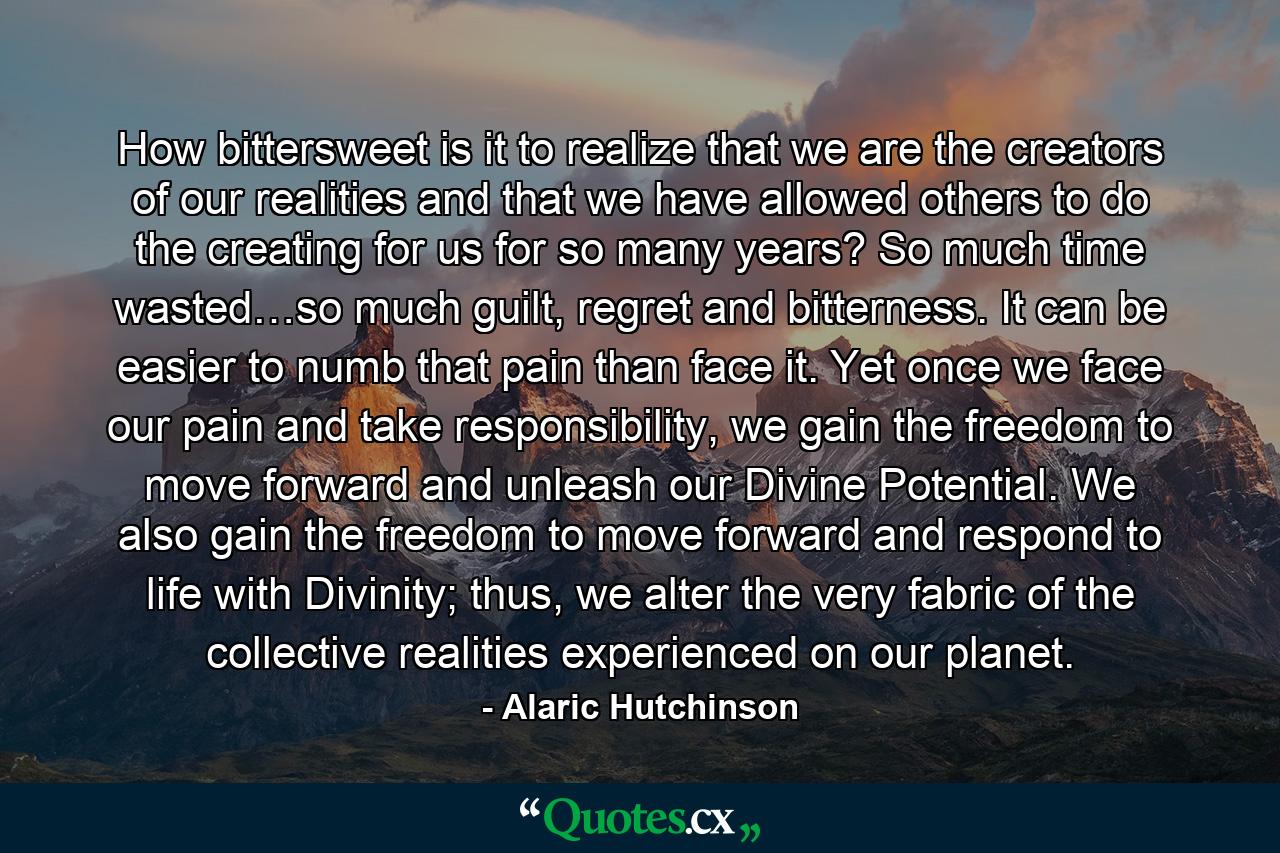 How bittersweet is it to realize that we are the creators of our realities and that we have allowed others to do the creating for us for so many years? So much time wasted…so much guilt, regret and bitterness. It can be easier to numb that pain than face it. Yet once we face our pain and take responsibility, we gain the freedom to move forward and unleash our Divine Potential. We also gain the freedom to move forward and respond to life with Divinity; thus, we alter the very fabric of the collective realities experienced on our planet. - Quote by Alaric Hutchinson