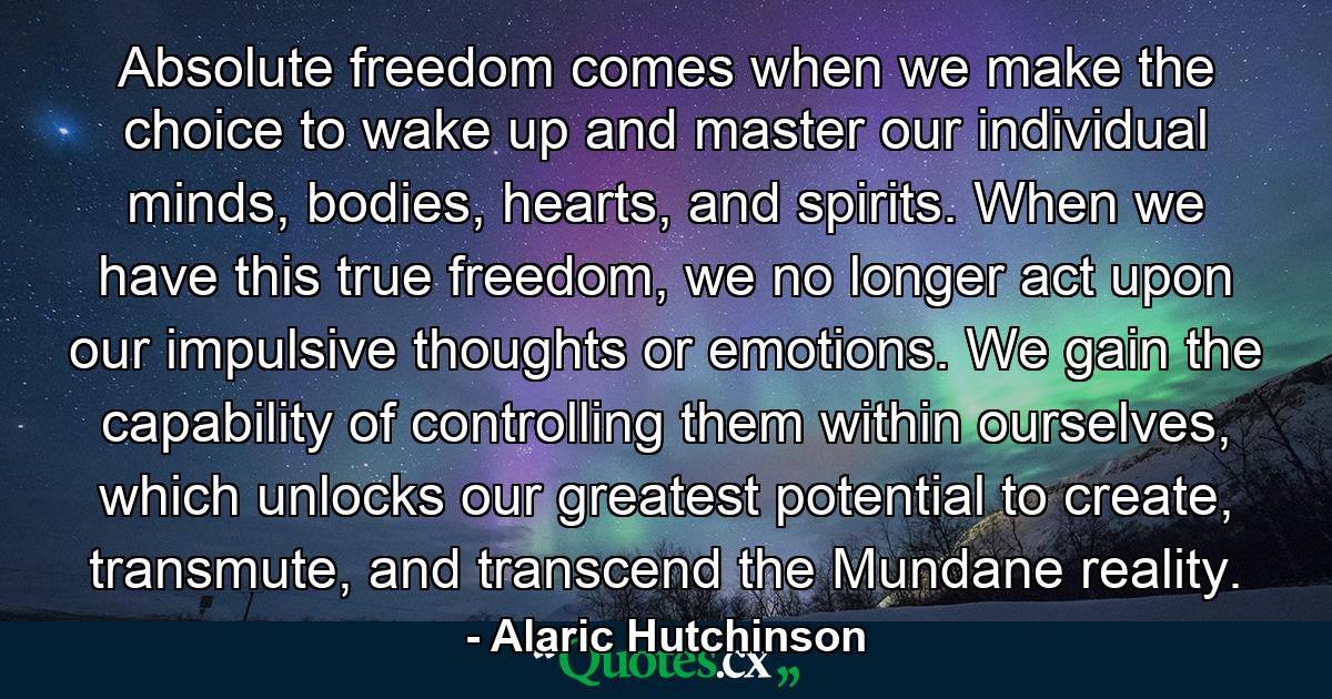 Absolute freedom comes when we make the choice to wake up and master our individual minds, bodies, hearts, and spirits. When we have this true freedom, we no longer act upon our impulsive thoughts or emotions. We gain the capability of controlling them within ourselves, which unlocks our greatest potential to create, transmute, and transcend the Mundane reality. - Quote by Alaric Hutchinson