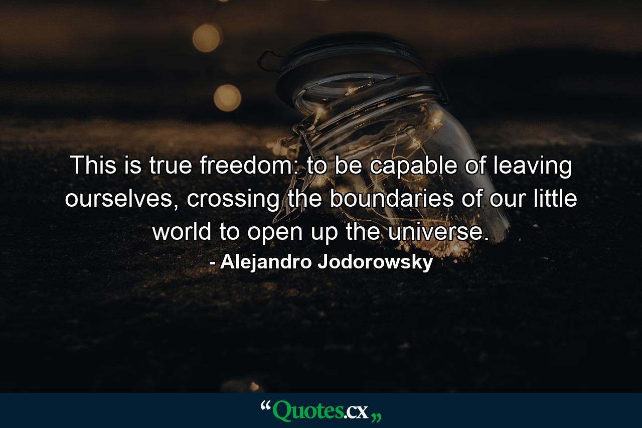 This is true freedom: to be capable of leaving ourselves, crossing the boundaries of our little world to open up the universe. - Quote by Alejandro Jodorowsky