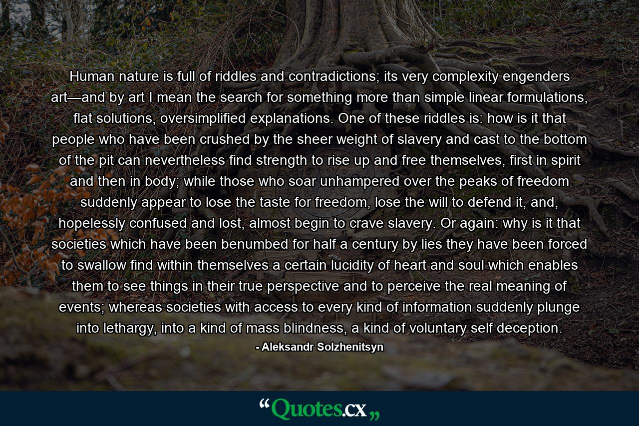Human nature is full of riddles and contradictions; its very complexity engenders art—and by art I mean the search for something more than simple linear formulations, flat solutions, oversimplified explanations. One of these riddles is: how is it that people who have been crushed by the sheer weight of slavery and cast to the bottom of the pit can nevertheless find strength to rise up and free themselves, first in spirit and then in body; while those who soar unhampered over the peaks of freedom suddenly appear to lose the taste for freedom, lose the will to defend it, and, hopelessly confused and lost, almost begin to crave slavery. Or again: why is it that societies which have been benumbed for half a century by lies they have been forced to swallow find within themselves a certain lucidity of heart and soul which enables them to see things in their true perspective and to perceive the real meaning of events; whereas societies with access to every kind of information suddenly plunge into lethargy, into a kind of mass blindness, a kind of voluntary self deception. - Quote by Aleksandr Solzhenitsyn