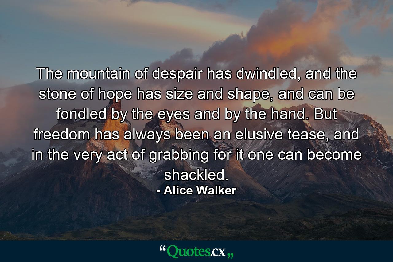 The mountain of despair has dwindled, and the stone of hope has size and shape, and can be fondled by the eyes and by the hand. But freedom has always been an elusive tease, and in the very act of grabbing for it one can become shackled. - Quote by Alice Walker