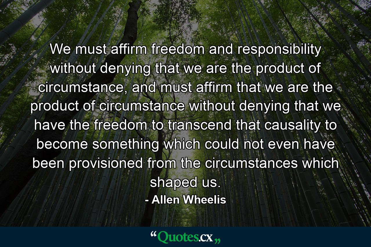 We must affirm freedom and responsibility without denying that we are the product of circumstance, and must affirm that we are the product of circumstance without denying that we have the freedom to transcend that causality to become something which could not even have been provisioned from the circumstances which shaped us. - Quote by Allen Wheelis