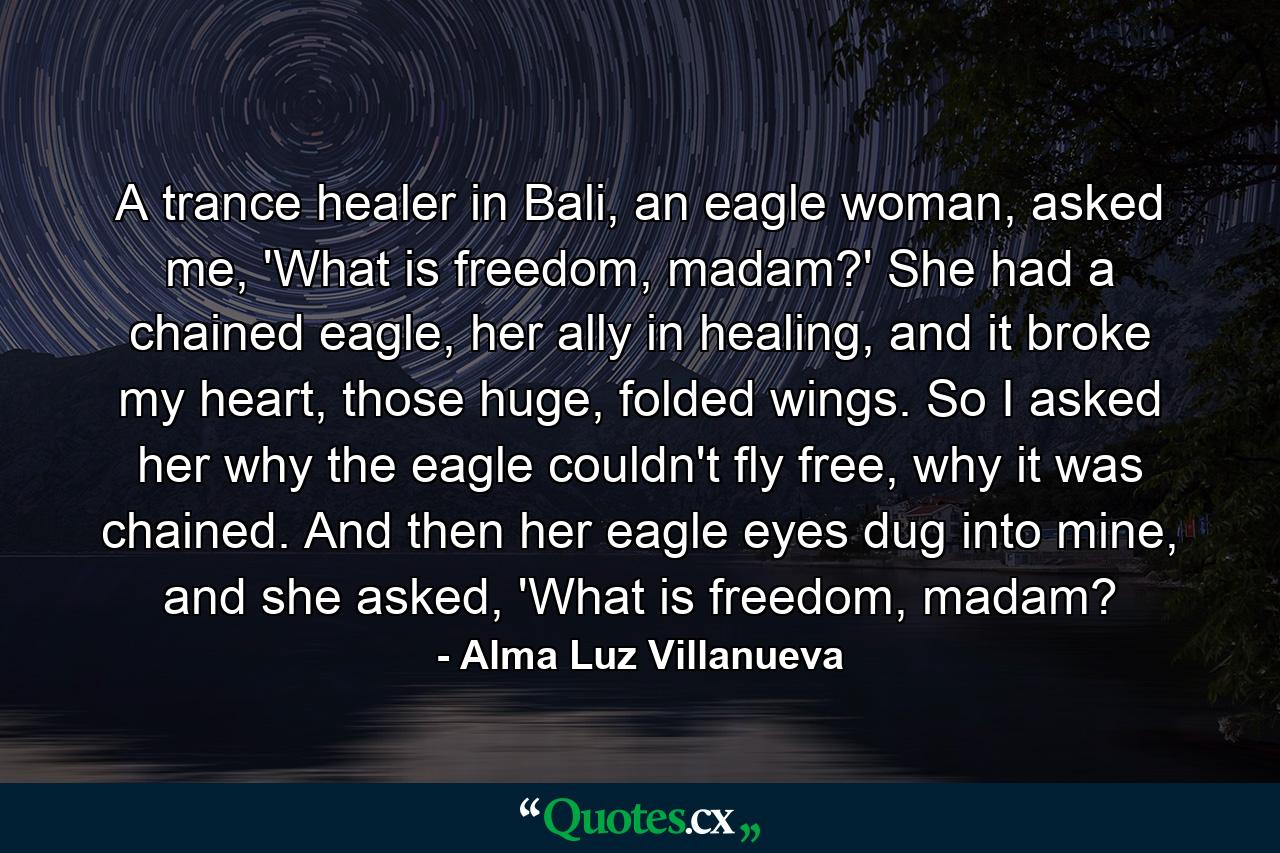 A trance healer in Bali, an eagle woman, asked me, 'What is freedom, madam?' She had a chained eagle, her ally in healing, and it broke my heart, those huge, folded wings. So I asked her why the eagle couldn't fly free, why it was chained. And then her eagle eyes dug into mine, and she asked, 'What is freedom, madam? - Quote by Alma Luz Villanueva