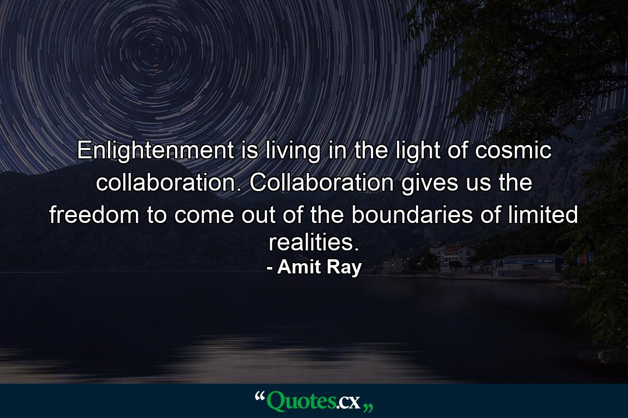 Enlightenment is living in the light of cosmic collaboration. Collaboration gives us the freedom to come out of the boundaries of limited realities. - Quote by Amit Ray