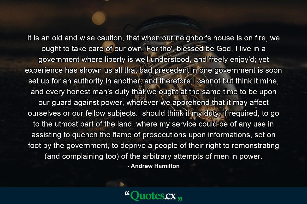 It is an old and wise caution, that when our neighbor's house is on fire, we ought to take care of our own. For tho', blessed be God, I live in a government where liberty is well understood, and freely enjoy'd; yet experience has shown us all that bad precedent in one government is soon set up for an authority in another; and therefore I cannot but think it mine, and every honest man's duty that we ought at the same time to be upon our guard against power, wherever we apprehend that it may affect ourselves or our fellow subjects.I should think it my duty, if required, to go to the utmost part of the land, where my service could be of any use in assisting to quench the flame of prosecutions upon informations, set on foot by the government, to deprive a people of their right to remonstrating (and complaining too) of the arbitrary attempts of men in power. - Quote by Andrew Hamilton