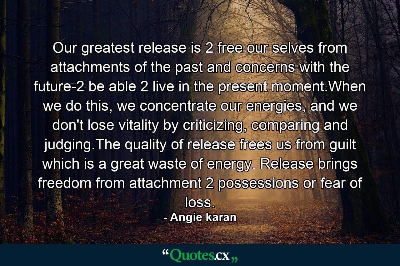 Our greatest release is 2 free our selves from attachments of the past and concerns with the future-2 be able 2 live in the present moment.When we do this, we concentrate our energies, and we don't lose vitality by criticizing, comparing and judging.The quality of release frees us from guilt which is a great waste of energy. Release brings freedom from attachment 2 possessions or fear of loss. - Quote by Angie karan