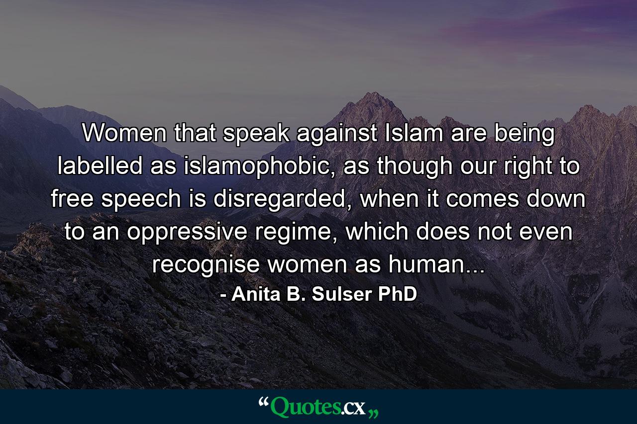 Women that speak against Islam are being labelled as islamophobic, as though our right to free speech is disregarded, when it comes down to an oppressive regime, which does not even recognise women as human... - Quote by Anita B. Sulser PhD